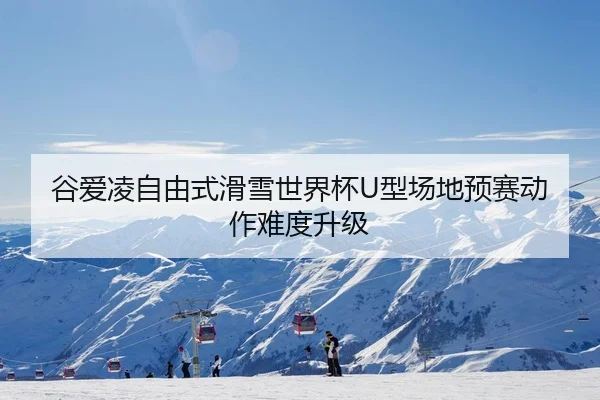 谷爱凌自由式滑雪世界杯U型场地预赛动作难度升级