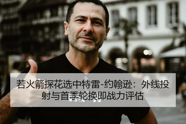 若火箭探花选中特雷-约翰逊：外线投射与首季轮换即战力评估
